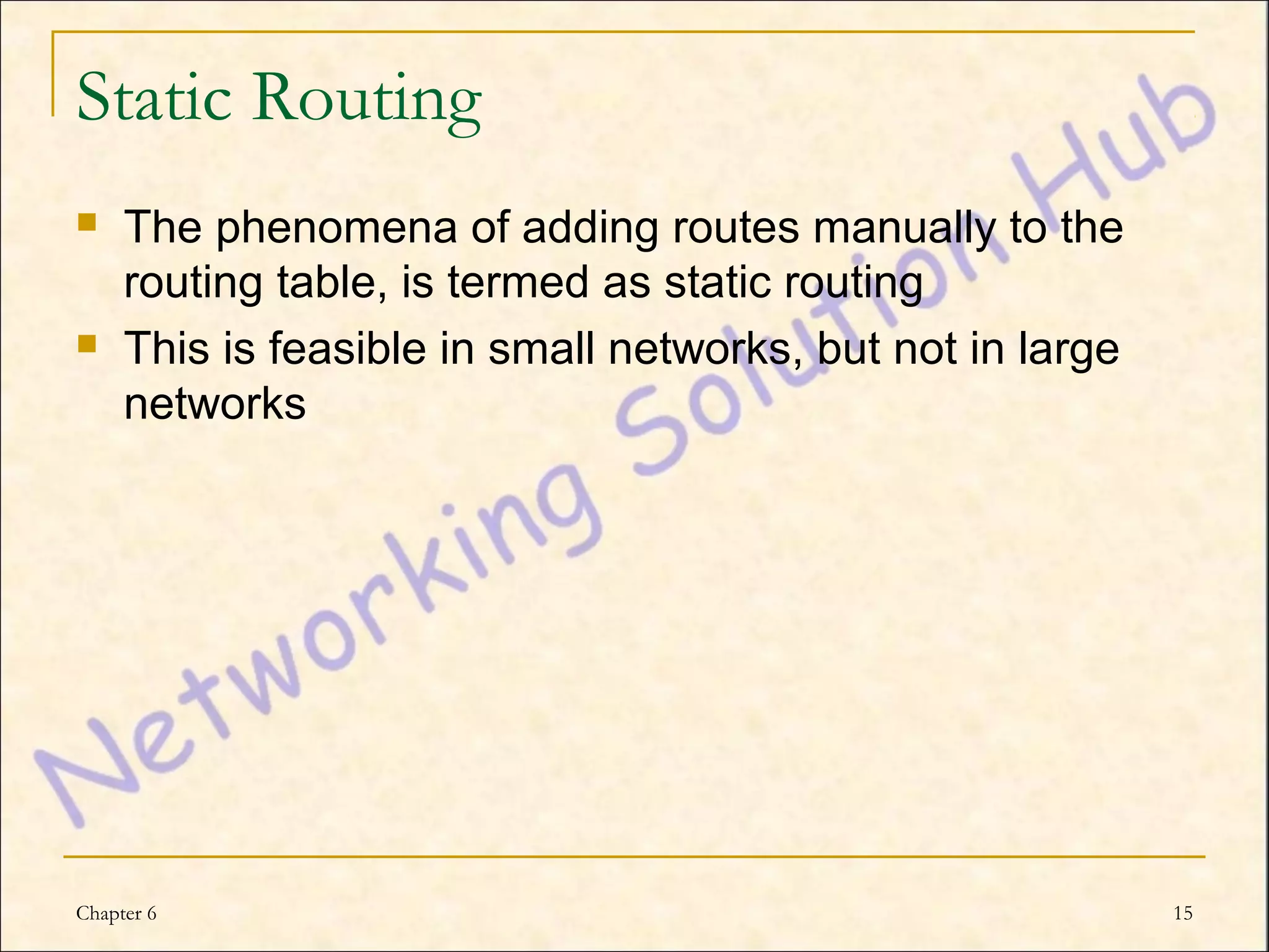 Static Routing
    The phenomena of adding routes manually to the
     routing table, is termed as static routing
    This is feasible in small networks, but not in large
     networks




Chapter 6                                                   15
 