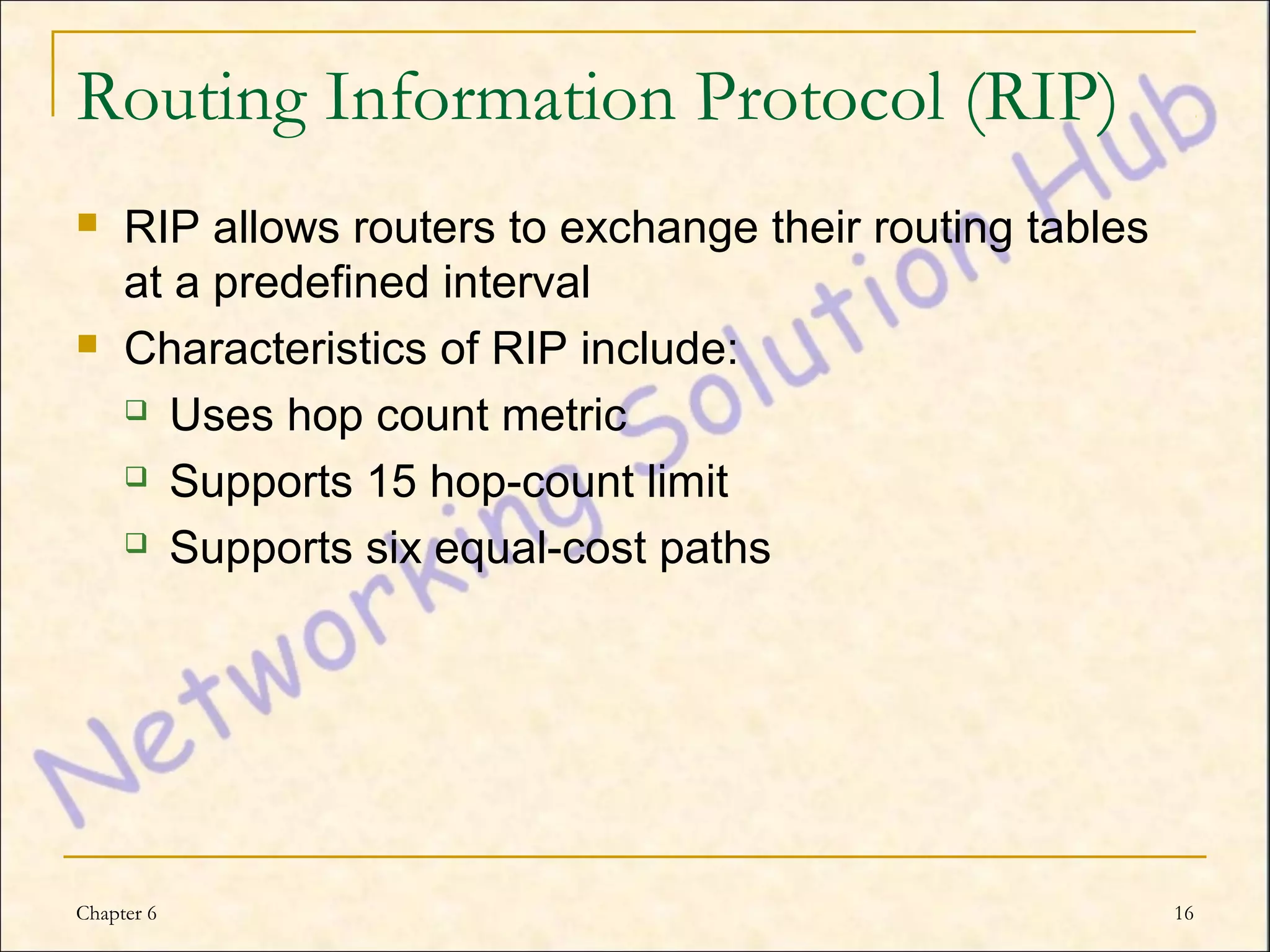 Routing Information Protocol (RIP)
    RIP allows routers to exchange their routing tables
     at a predefined interval
    Characteristics of RIP include:
      Uses hop count metric

      Supports 15 hop-count limit

      Supports six equal-cost paths




Chapter 6                                                  16
 