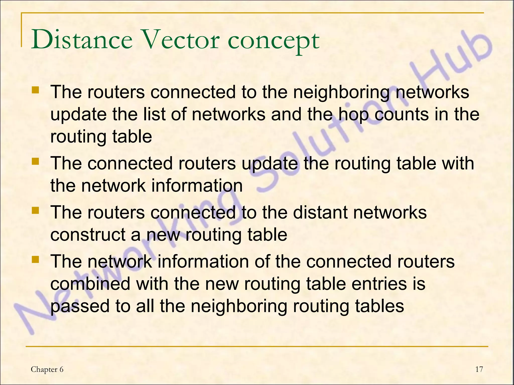 Distance Vector concept
    The routers connected to the neighboring networks
     update the list of networks and the hop counts in the
     routing table
    The connected routers update the routing table with
     the network information
    The routers connected to the distant networks
     construct a new routing table
    The network information of the connected routers
     combined with the new routing table entries is
     passed to all the neighboring routing tables


Chapter 6                                                17
 
