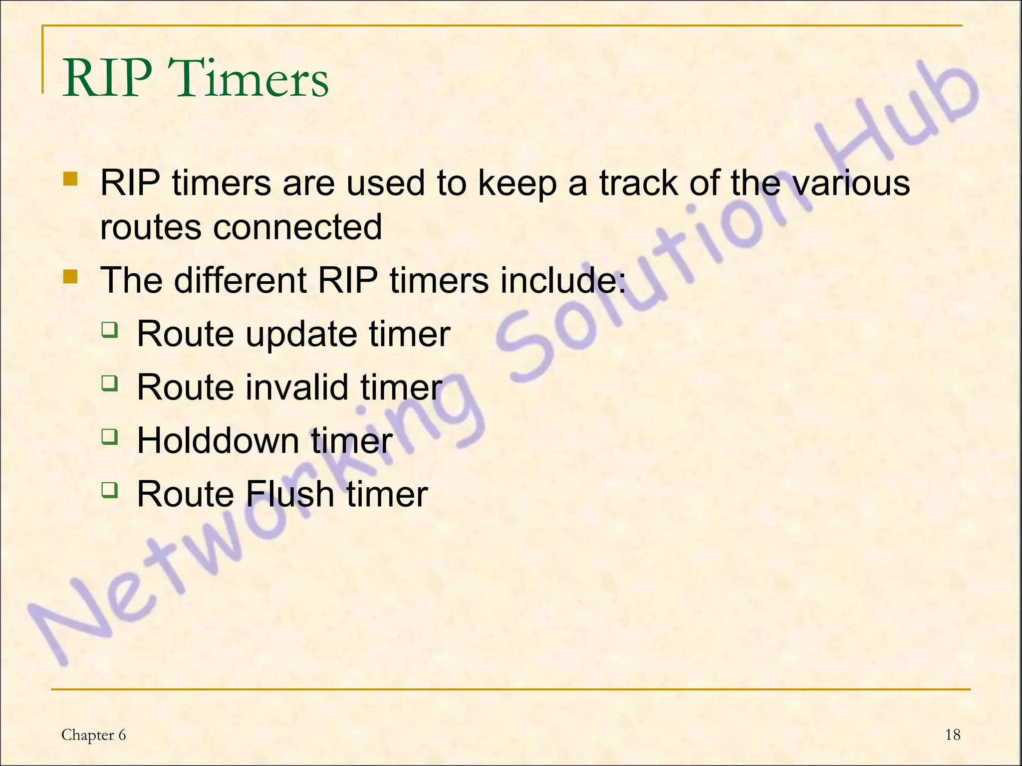 RIP Timers
    RIP timers are used to keep a track of the various
     routes connected
    The different RIP timers include:
      Route update timer

      Route invalid timer

      Holddown timer

      Route Flush timer




Chapter 6                                                 18
 