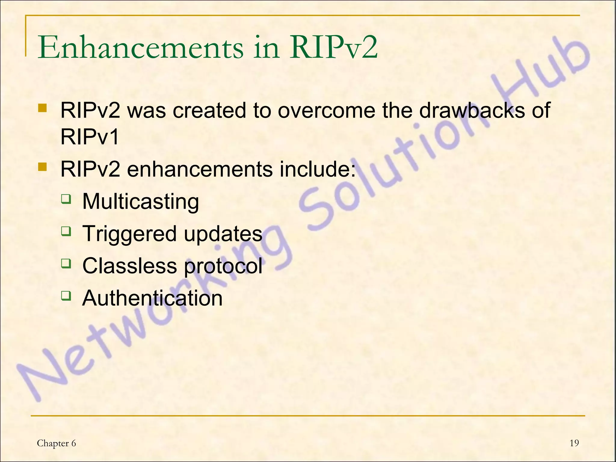 Enhancements in RIPv2
    RIPv2 was created to overcome the drawbacks of
     RIPv1
    RIPv2 enhancements include:
      Multicasting

      Triggered updates

      Classless protocol

      Authentication




Chapter 6                                             19
 