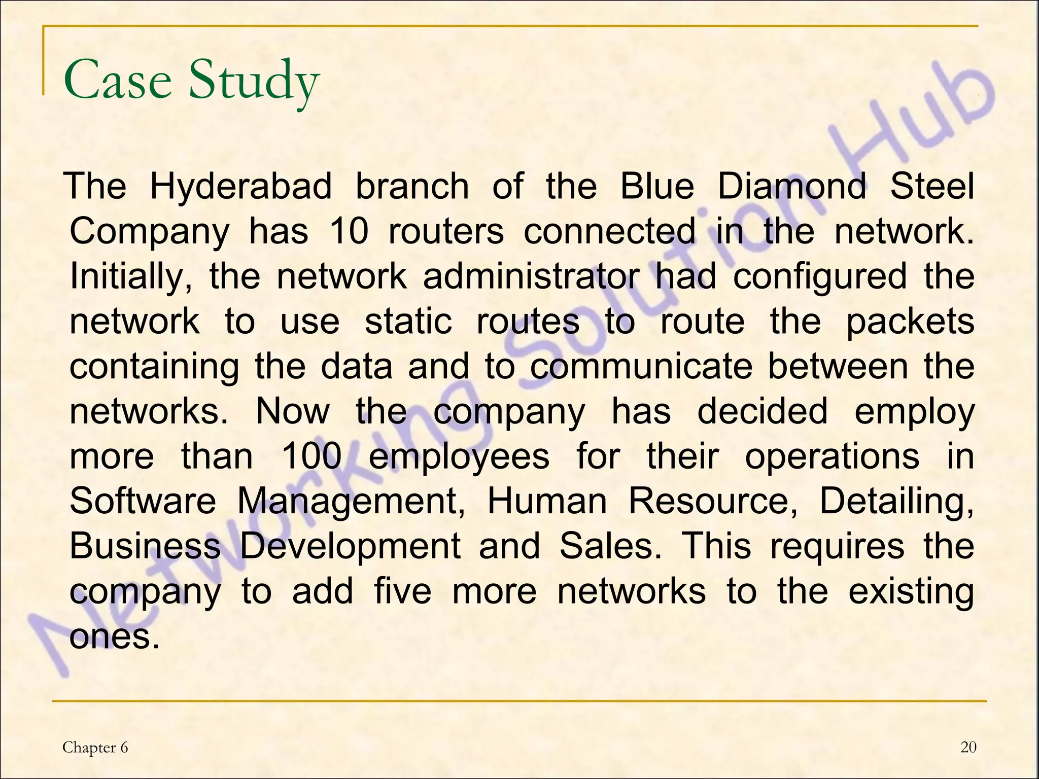 Case Study
The Hyderabad branch of the Blue Diamond Steel
Company has 10 routers connected in the network.
Initially, the network administrator had configured the
network to use static routes to route the packets
containing the data and to communicate between the
networks. Now the company has decided employ
more than 100 employees for their operations in
Software Management, Human Resource, Detailing,
Business Development and Sales. This requires the
company to add five more networks to the existing
ones.

Chapter 6                                             20
 