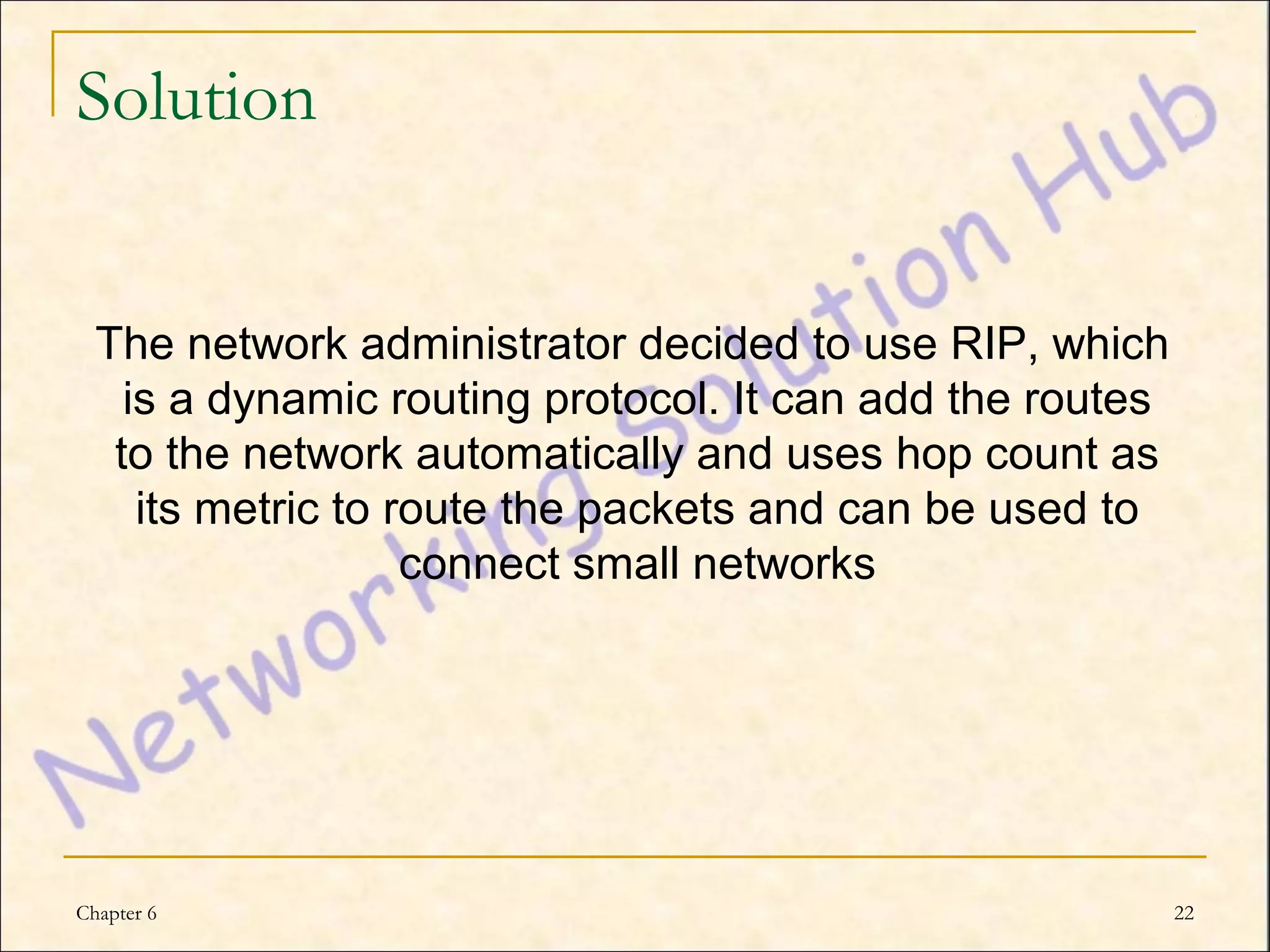 Solution


  The network administrator decided to use RIP, which
    is a dynamic routing protocol. It can add the routes
   to the network automatically and uses hop count as
     its metric to route the packets and can be used to
                    connect small networks




Chapter 6                                                  22
 
