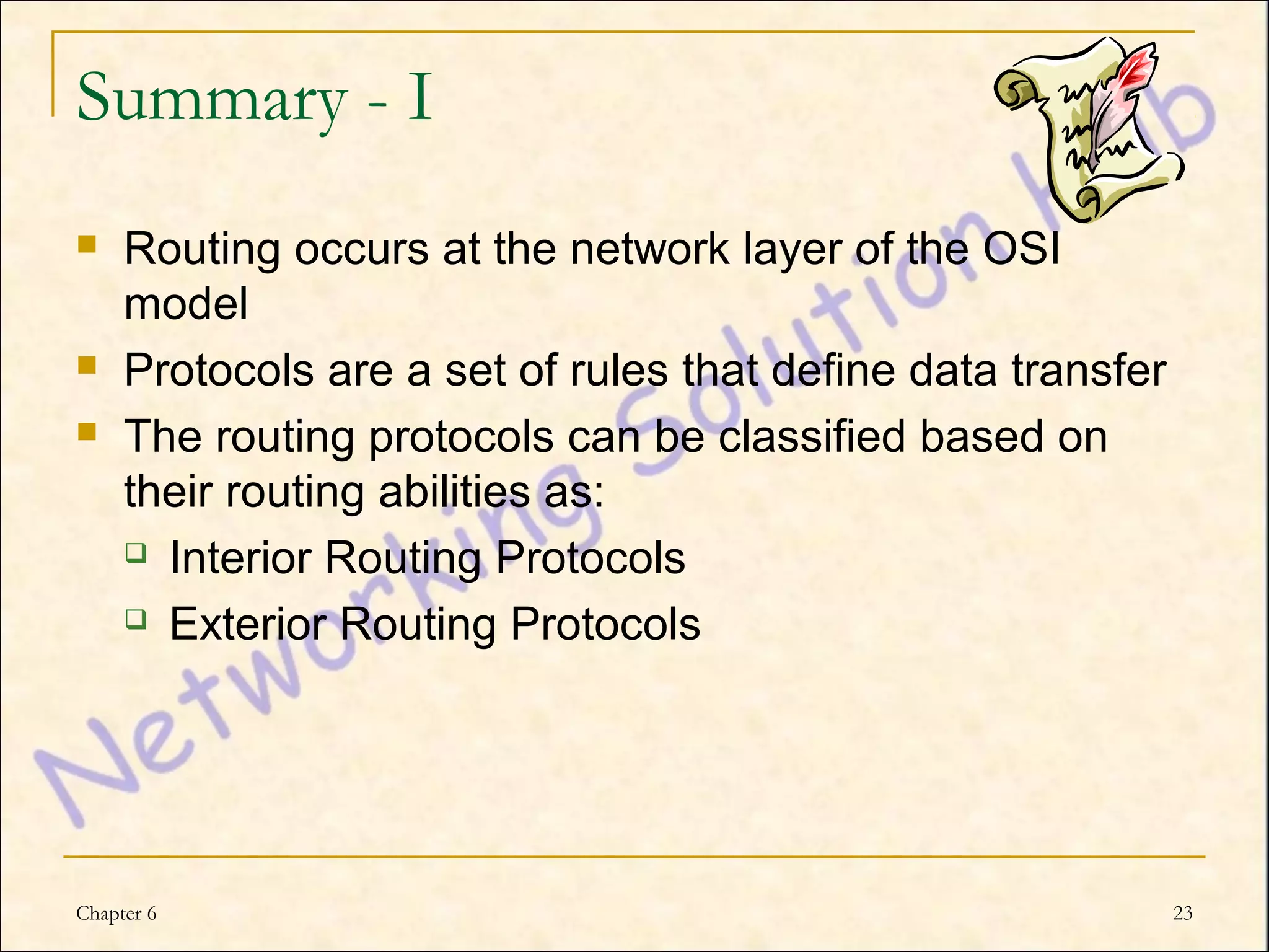 Summary - I
    Routing occurs at the network layer of the OSI
     model
    Protocols are a set of rules that define data transfer
    The routing protocols can be classified based on
     their routing abilities as:
      Interior Routing Protocols

      Exterior Routing Protocols




Chapter 6                                                     23
 