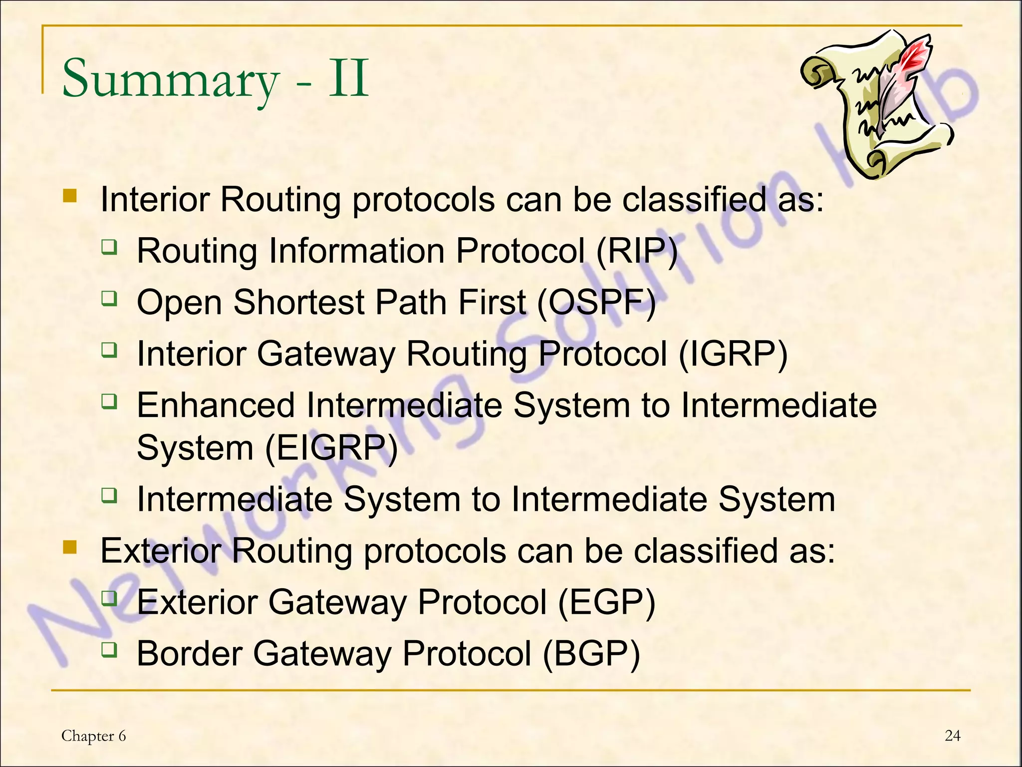 Summary - II
    Interior Routing protocols can be classified as:
      Routing Information Protocol (RIP)

      Open Shortest Path First (OSPF)

      Interior Gateway Routing Protocol (IGRP)

      Enhanced Intermediate System to Intermediate

        System (EIGRP)
      Intermediate System to Intermediate System

    Exterior Routing protocols can be classified as:
      Exterior Gateway Protocol (EGP)

      Border Gateway Protocol (BGP)


Chapter 6                                               24
 
