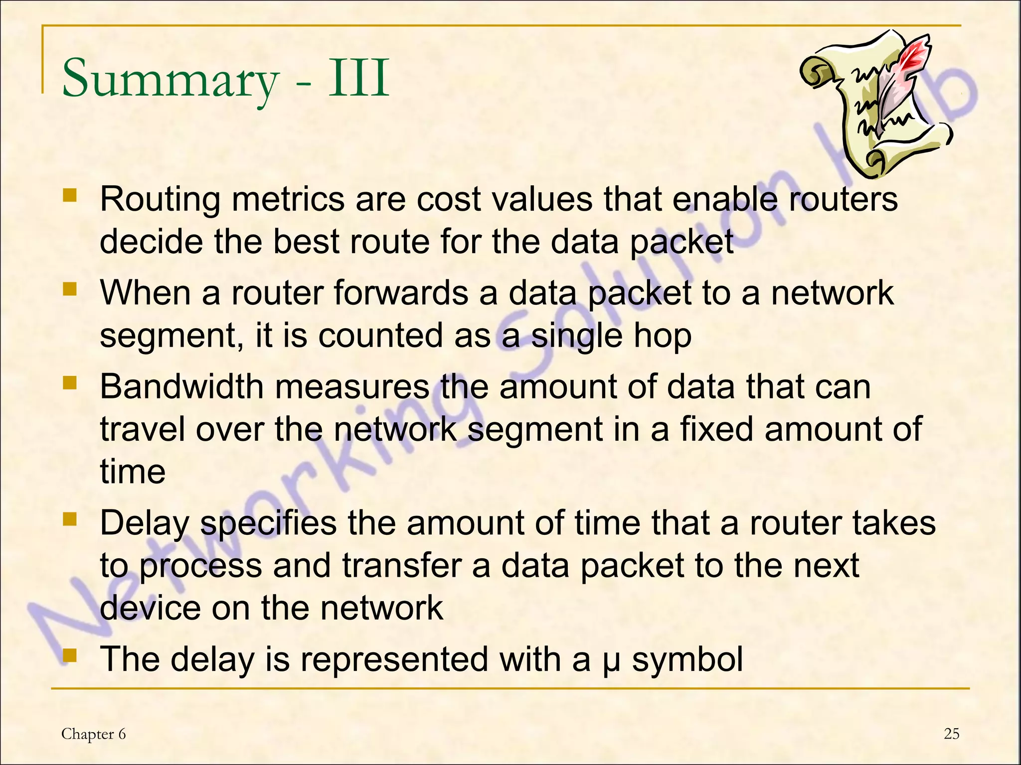 Summary - III
    Routing metrics are cost values that enable routers
     decide the best route for the data packet
    When a router forwards a data packet to a network
     segment, it is counted as a single hop
    Bandwidth measures the amount of data that can
     travel over the network segment in a fixed amount of
     time
    Delay specifies the amount of time that a router takes
     to process and transfer a data packet to the next
     device on the network
    The delay is represented with a µ symbol
Chapter 6                                                     25
 