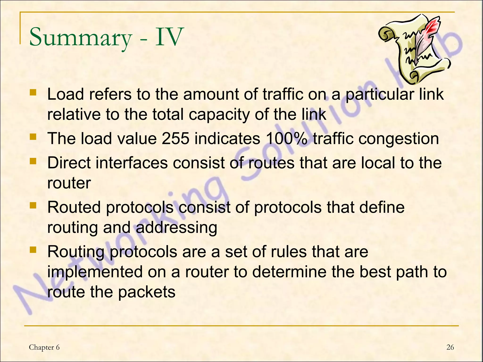 Summary - IV
    Load refers to the amount of traffic on a particular link
     relative to the total capacity of the link
    The load value 255 indicates 100% traffic congestion
    Direct interfaces consist of routes that are local to the
     router
    Routed protocols consist of protocols that define
     routing and addressing
    Routing protocols are a set of rules that are
     implemented on a router to determine the best path to
     route the packets


Chapter 6                                                    26
 