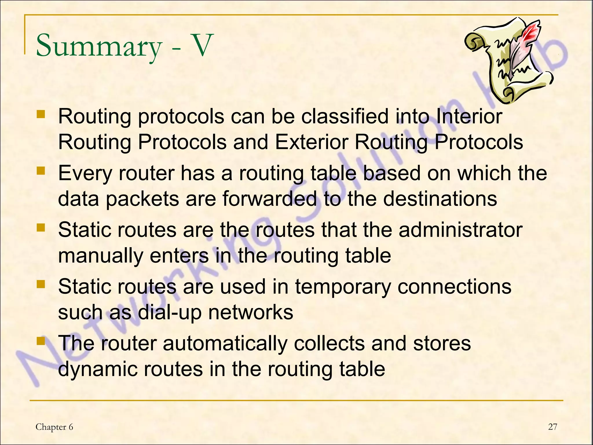 Summary - V
    Routing protocols can be classified into Interior
     Routing Protocols and Exterior Routing Protocols
    Every router has a routing table based on which the
     data packets are forwarded to the destinations
    Static routes are the routes that the administrator
     manually enters in the routing table
    Static routes are used in temporary connections
     such as dial-up networks
    The router automatically collects and stores
     dynamic routes in the routing table

Chapter 6                                                  27
 