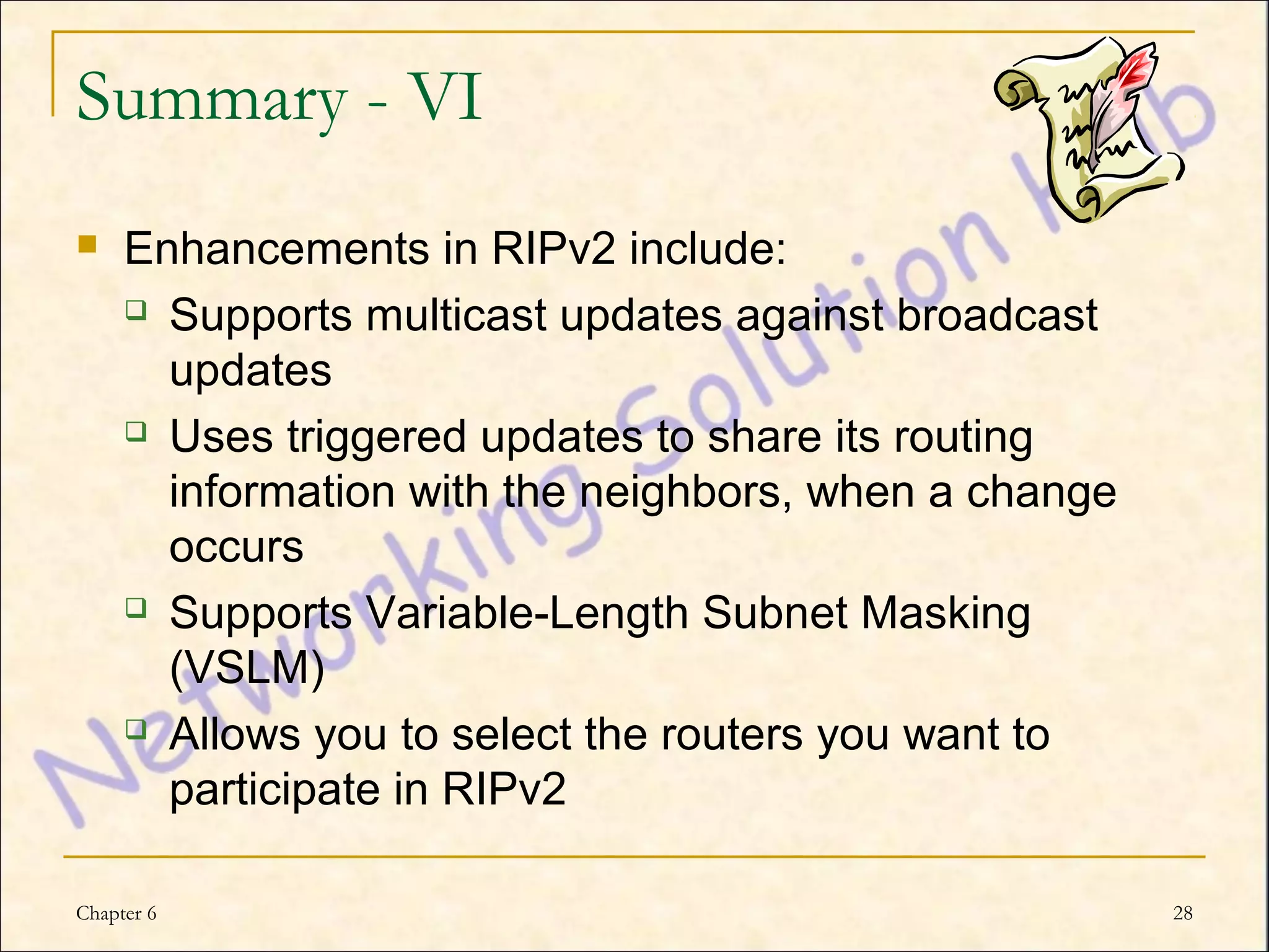 Summary - VI
    Enhancements in RIPv2 include:
      Supports multicast updates against broadcast

       updates
      Uses triggered updates to share its routing

       information with the neighbors, when a change
       occurs
      Supports Variable-Length Subnet Masking

       (VSLM)
      Allows you to select the routers you want to

       participate in RIPv2

Chapter 6                                              28
 