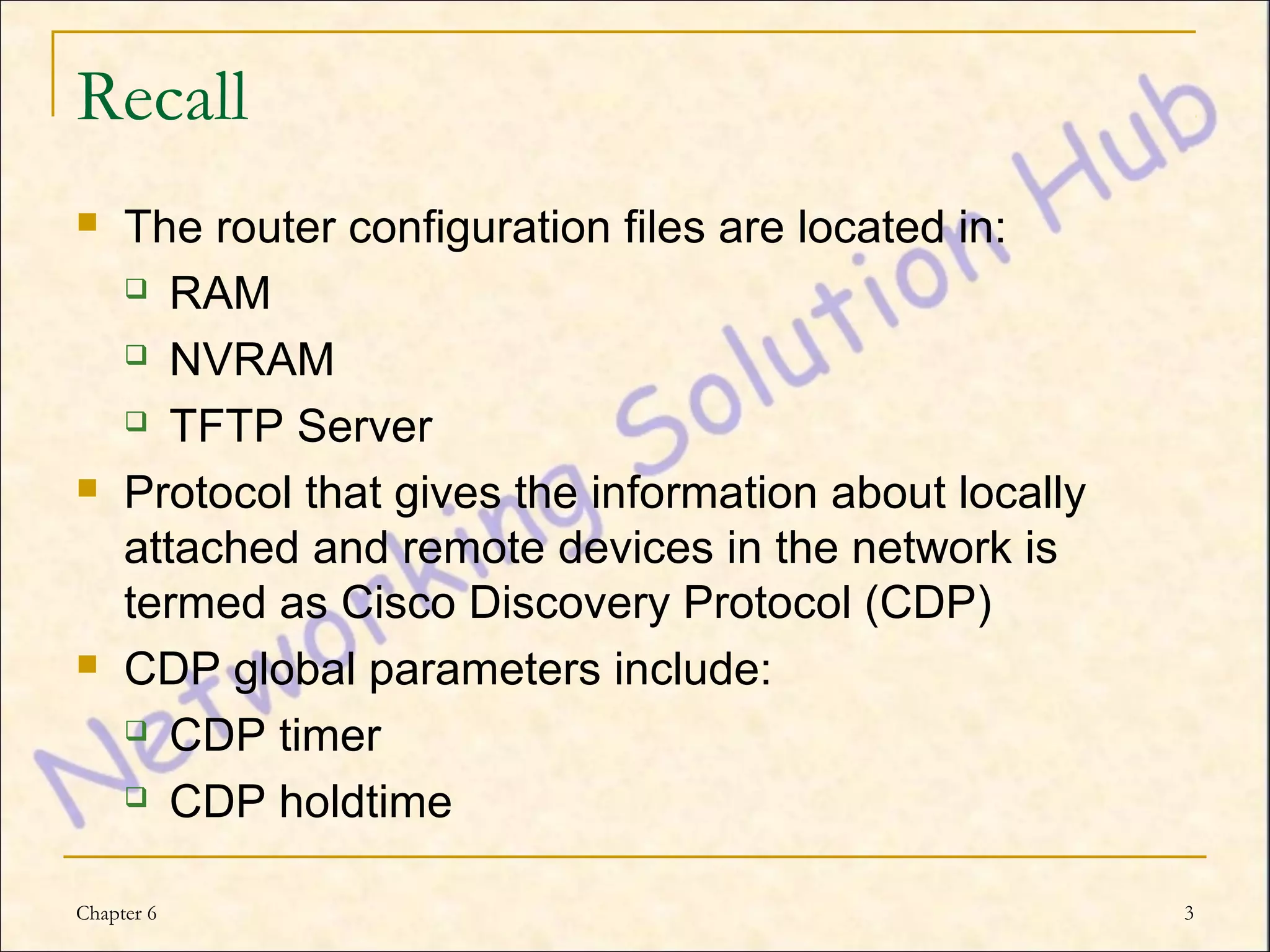 Recall
    The router configuration files are located in:
      RAM

      NVRAM

      TFTP Server

    Protocol that gives the information about locally
     attached and remote devices in the network is
     termed as Cisco Discovery Protocol (CDP)
    CDP global parameters include:
      CDP timer

      CDP holdtime



Chapter 6                                                3
 