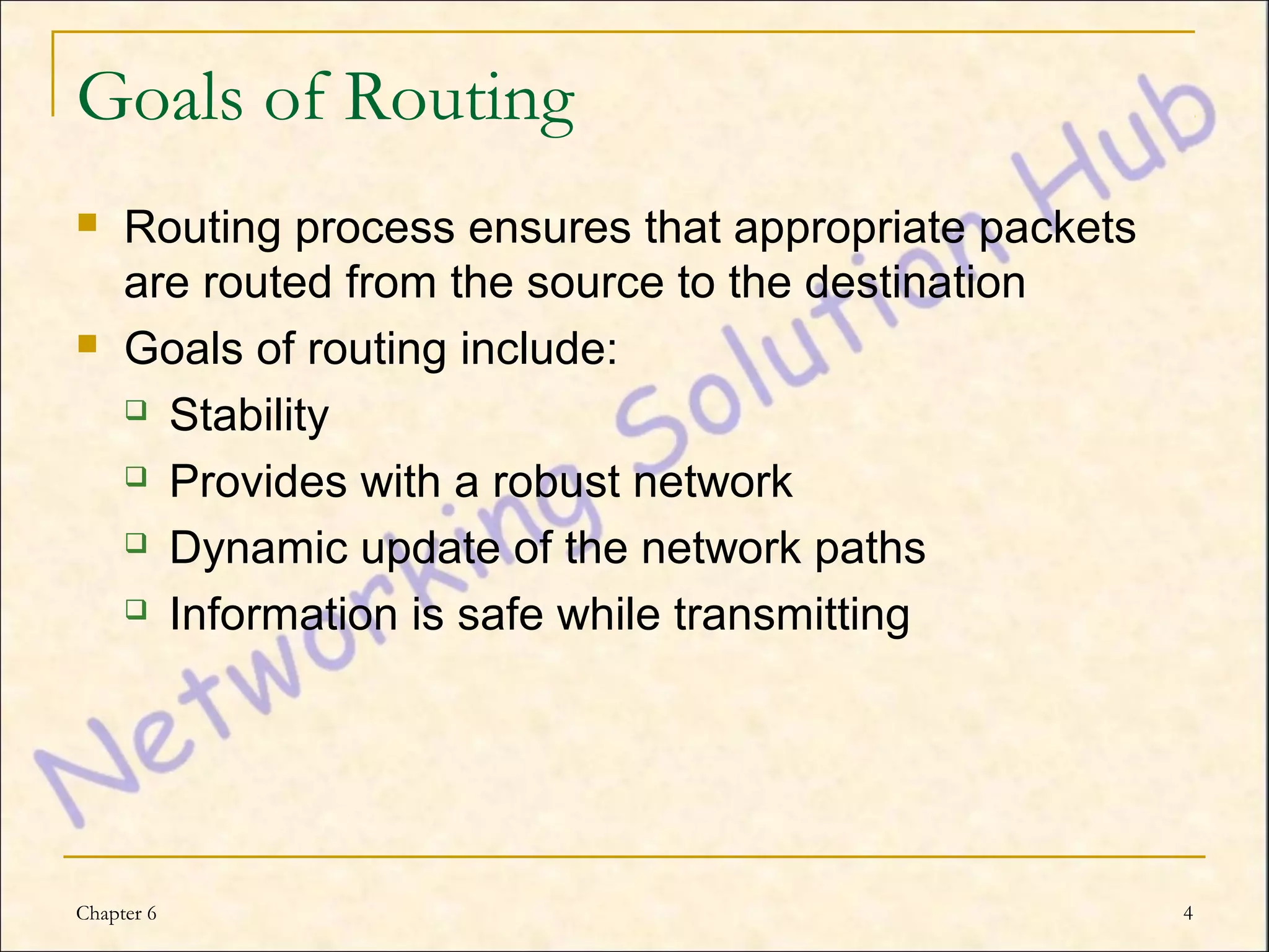 Goals of Routing
    Routing process ensures that appropriate packets
     are routed from the source to the destination
    Goals of routing include:
      Stability

      Provides with a robust network

      Dynamic update of the network paths

      Information is safe while transmitting




Chapter 6                                               4
 