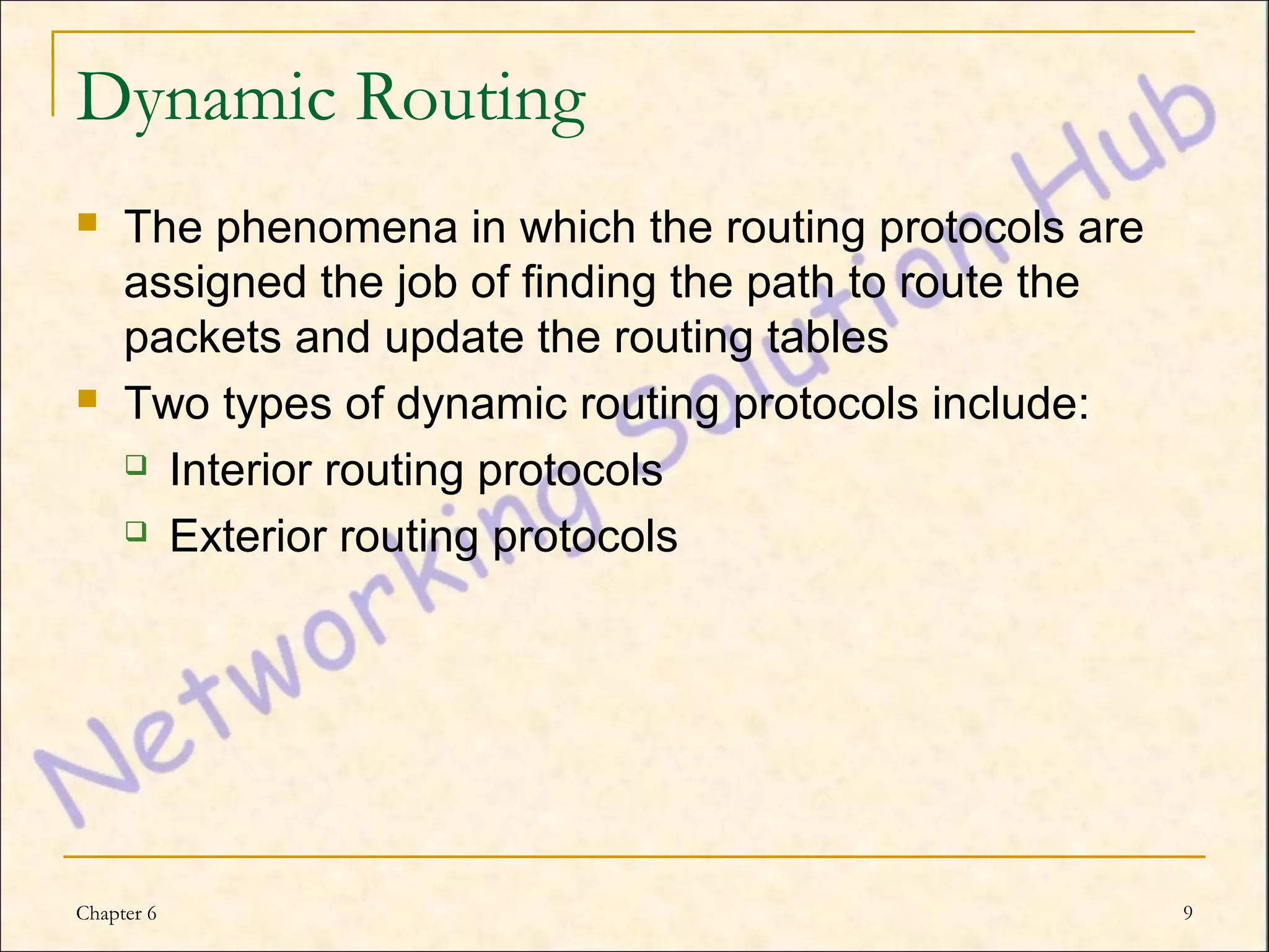 Dynamic Routing
    The phenomena in which the routing protocols are
     assigned the job of finding the path to route the
     packets and update the routing tables
    Two types of dynamic routing protocols include:
      Interior routing protocols

      Exterior routing protocols




Chapter 6                                                9
 