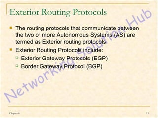Exterior Routing Protocols
    The routing protocols that communicate between
     the two or more Autonomous Systems (AS) are
     termed as Exterior routing protocols
    Exterior Routing Protocols include:
      Exterior Gateway Protocols (EGP)

      Border Gateway Protocol (BGP)




Chapter 6                                             13
 