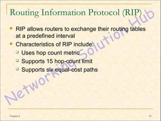 Routing Information Protocol (RIP)
    RIP allows routers to exchange their routing tables
     at a predefined interval
    Characteristics of RIP include:
      Uses hop count metric

      Supports 15 hop-count limit

      Supports six equal-cost paths




Chapter 6                                                  16
 