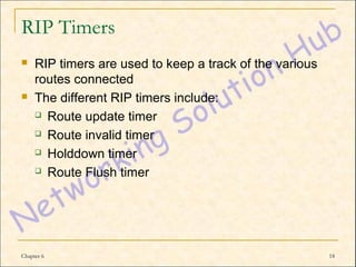 RIP Timers
    RIP timers are used to keep a track of the various
     routes connected
    The different RIP timers include:
      Route update timer

      Route invalid timer

      Holddown timer

      Route Flush timer




Chapter 6                                                 18
 