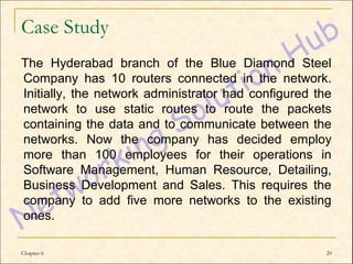 Case Study
The Hyderabad branch of the Blue Diamond Steel
Company has 10 routers connected in the network.
Initially, the network administrator had configured the
network to use static routes to route the packets
containing the data and to communicate between the
networks. Now the company has decided employ
more than 100 employees for their operations in
Software Management, Human Resource, Detailing,
Business Development and Sales. This requires the
company to add five more networks to the existing
ones.

Chapter 6                                             20
 
