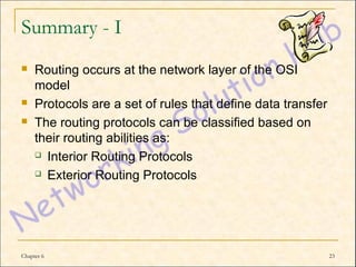 Summary - I
    Routing occurs at the network layer of the OSI
     model
    Protocols are a set of rules that define data transfer
    The routing protocols can be classified based on
     their routing abilities as:
      Interior Routing Protocols

      Exterior Routing Protocols




Chapter 6                                                     23
 