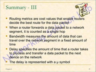 Summary - III
    Routing metrics are cost values that enable routers
     decide the best route for the data packet
    When a router forwards a data packet to a network
     segment, it is counted as a single hop
    Bandwidth measures the amount of data that can
     travel over the network segment in a fixed amount of
     time
    Delay specifies the amount of time that a router takes
     to process and transfer a data packet to the next
     device on the network
    The delay is represented with a µ symbol
Chapter 6                                                     25
 