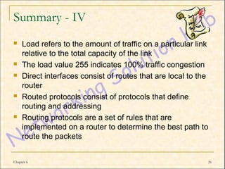 Summary - IV
    Load refers to the amount of traffic on a particular link
     relative to the total capacity of the link
    The load value 255 indicates 100% traffic congestion
    Direct interfaces consist of routes that are local to the
     router
    Routed protocols consist of protocols that define
     routing and addressing
    Routing protocols are a set of rules that are
     implemented on a router to determine the best path to
     route the packets


Chapter 6                                                    26
 