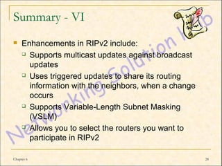 Summary - VI
    Enhancements in RIPv2 include:
      Supports multicast updates against broadcast

       updates
      Uses triggered updates to share its routing

       information with the neighbors, when a change
       occurs
      Supports Variable-Length Subnet Masking

       (VSLM)
      Allows you to select the routers you want to

       participate in RIPv2

Chapter 6                                              28
 