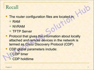 Recall
    The router configuration files are located in:
      RAM

      NVRAM

      TFTP Server

    Protocol that gives the information about locally
     attached and remote devices in the network is
     termed as Cisco Discovery Protocol (CDP)
    CDP global parameters include:
      CDP timer

      CDP holdtime



Chapter 6                                                3
 