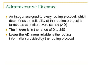 Administrative Distance





An integer assigned to every routing protocol, which
determines the reliability of the routing protocol is
termed as administrative distance (AD)
The integer is in the range of 0 to 255
Lower the AD, more reliable is the routing
information provided by the routing protocol

 