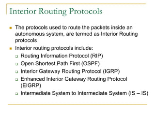 Interior Routing Protocols




The protocols used to route the packets inside an
autonomous system, are termed as Interior Routing
protocols
Interior routing protocols include:
 Routing Information Protocol (RIP)
 Open Shortest Path First (OSPF)
 Interior Gateway Routing Protocol (IGRP)
 Enhanced Interior Gateway Routing Protocol
(EIGRP)
 Intermediate System to Intermediate System (IS – IS)

 