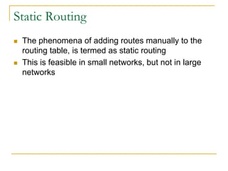 Static Routing




The phenomena of adding routes manually to the
routing table, is termed as static routing
This is feasible in small networks, but not in large
networks

 