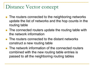 Distance Vector concept








The routers connected to the neighboring networks
update the list of networks and the hop counts in the
routing table
The connected routers update the routing table with
the network information
The routers connected to the distant networks
construct a new routing table
The network information of the connected routers
combined with the new routing table entries is
passed to all the neighboring routing tables

 