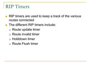 RIP Timers




RIP timers are used to keep a track of the various
routes connected
The different RIP timers include:
 Route update timer
 Route invalid timer
 Holddown timer
 Route Flush timer

 