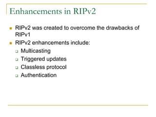 Enhancements in RIPv2




RIPv2 was created to overcome the drawbacks of
RIPv1
RIPv2 enhancements include:
 Multicasting
 Triggered updates
 Classless protocol
 Authentication

 