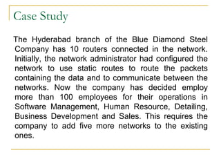 Case Study
The Hyderabad branch of the Blue Diamond Steel
Company has 10 routers connected in the network.
Initially, the network administrator had configured the
network to use static routes to route the packets
containing the data and to communicate between the
networks. Now the company has decided employ
more than 100 employees for their operations in
Software Management, Human Resource, Detailing,
Business Development and Sales. This requires the
company to add five more networks to the existing
ones.

 