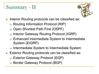 Summary - II




Interior Routing protocols can be classified as:
 Routing Information Protocol (RIP)
 Open Shortest Path First (OSPF)
 Interior Gateway Routing Protocol (IGRP)
 Enhanced Intermediate System to Intermediate
System (EIGRP)
 Intermediate System to Intermediate System
Exterior Routing protocols can be classified as:
 Exterior Gateway Protocol (EGP)
 Border Gateway Protocol (BGP)

 