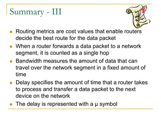 Summary - III










Routing metrics are cost values that enable routers
decide the best route for the data packet
When a router forwards a data packet to a network
segment, it is counted as a single hop
Bandwidth measures the amount of data that can
travel over the network segment in a fixed amount of
time
Delay specifies the amount of time that a router takes
to process and transfer a data packet to the next
device on the network
The delay is represented with a µ symbol

 