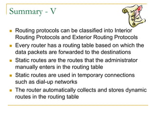 Summary - V










Routing protocols can be classified into Interior
Routing Protocols and Exterior Routing Protocols
Every router has a routing table based on which the
data packets are forwarded to the destinations
Static routes are the routes that the administrator
manually enters in the routing table
Static routes are used in temporary connections
such as dial-up networks
The router automatically collects and stores dynamic
routes in the routing table

 