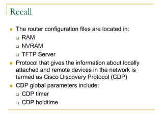 Recall






The router configuration files are located in:
 RAM
 NVRAM
 TFTP Server
Protocol that gives the information about locally
attached and remote devices in the network is
termed as Cisco Discovery Protocol (CDP)
CDP global parameters include:
 CDP timer
 CDP holdtime

 