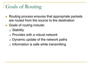 Goals of Routing




Routing process ensures that appropriate packets
are routed from the source to the destination
Goals of routing include:
 Stability
 Provides with a robust network
 Dynamic update of the network paths
 Information is safe while transmitting

 