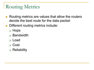 Routing Metrics




Routing metrics are values that allow the routers
decide the best route for the data packet
Different routing metrics include:
 Hops
 Bandwidth
 Load
 Cost
 Reliability

 