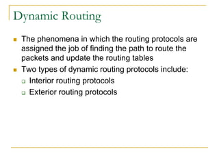 Dynamic Routing




The phenomena in which the routing protocols are
assigned the job of finding the path to route the
packets and update the routing tables
Two types of dynamic routing protocols include:
 Interior routing protocols
 Exterior routing protocols

 