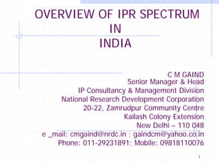 1
OVERVIEW OF IPR SPECTRUM
IN
INDIA
C M GAIND
Senior Manager & Head
IP Consultancy & Management Division
National Research Development Corporation
20-22, Zamrudpur Community Centre
Kailash Colony Extension
New Delhi – 110 048
e _mail: cmgaind@nrdc.in ; gaindcm@yahoo.co.in
Phone: 011-29231891; Mobile: 09818110076
 