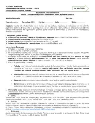 Liceo Félix Mata Valle
Departamento de Estudios Sociales & Cívica
Profesor Melvin Valverde Jiménez
Proyecto de Educación Cívica
Unidad 1: Las personas jóvenes aprendemos de los regímenes políticos
Nombre Completo: _____________________________________________ Sección: _____________
Valor: 60 puntos Porcentaje: 35 % Pts. Obt. __________ Nota: __________ % Obt. __________
Propósito: Insertar al estudiantado en el mundo de la política, mediante la valoración de los distintos
regímenes políticos. El propósito es que la persona joven reflexione y comparta con otras personas sobre las
formas institucionales de organización política, para valorar la democracia y fortalecer sus habilidades y
destrezas ciudadanas.
Cronograma: (Según Horario)
 Conformación de grupos y explicación del caso a investigar: semana del 23 al 27 de febrero.
 Cronograma de actividades: semana del 02 al 06 de marzo.
 Primer avance: borrador del trabajo. Semana del 13 al 17 de abril.
 Entrega del trabajo escrito y exposiciones: semana del 20 al 24 de abril.
Instrucciones Generales:
1. El trabajo se realizará en grupo de 2 personas.
2. Se debe respetar el formato solicitado.
3. No se dará tiempo extra para entregar el proyecto. Por lo que es responsabilidad de todos los integrantes
del grupo asegurarse de que el proyecto sea entregado puntualmente.
4. El Trabajo escrito debe ser elaborado en computadora, letra arial, tamaño 11 ó 12, espacio 1,5, hojas
blancas y se debe presentar encuadernado o en un fólder con prensa tipo manila. Debe tener una
extensión máxima de diez páginas, incluyendo introducción, conclusión y bibliografía.
5. El trabajo escrito debe contener:
 Portada: va al inicio del trabajo, se debe realizar de forma centrada y con los siguientes datos (en el
mismo orden que aquí aparecen): nombre del colegio, título del trabajo, asignatura, nombre
completo del profesor, nombre y apellidos de los estudiantes, sección, lugar y fecha).
 Introducción: se incluye después de la portada, en ella se especifica de qué trata o en qué consiste
el trabajo, por qué es importante desarrollar el caso estudiado y cómo se realizó el trabajo.
 Desarrollo: se incluyen aspectos relacionados con el régimen político seleccionado.
 Conclusiones: se anotan de manera específica y puntual los aprendizajes y logros obtenidos con la
elaboración del trabajo. Es una síntesis del mismo. También se pueden incluir recomendaciones.
6. Bibliografía: debe aparecer al final del trabajo. Se realiza un listado con los libros, folletos, documentos,
almanaques, revistas, artículos y direcciones electrónicas utilizadas para su elaboración. Deben aparecer
como mínimo tres distintas fuentes de información. Ejemplos:
• Libros:
Apellido del Autor, inicial del nombre (Año de publicación, Título del Libro, Lugar de publicación del Libro,
Editorial) Ej: González Díaz C. (2015) Visión Cívica 7. San José, Costa Rica, Editorial Eduvisión.
• Internet:
Autor o institución creadora de artículo o información. Título de la información. Recuperado el día (fecha de
ingreso a internet) de http: (dirección electrónica completa de donde se obtuvo la información)
Ej. Cristián Chaves Jaén. Inseguridad Ciudadana., cotidiana inseguridad. Recuperado el día 20 de agosto del
2011 de http://www.cintras.org/textos/reflexión/r25/costarica/pdf.
• Entrevistas:
Nombre completo de la persona entrevistada. Fecha en que se realizó la entrevista. Ej. Sara Rojas Torres.
Vecino del Barrio Pueblo Nuevo. 23 de agosto del 2013.
10° Año / Cívica
 