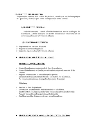1.2 OBJETIVO DEL PROYECTO
   Mejoramiento continúo de la calidad del producto y servicio en sus distintos potajes
   de pescados y mariscos para cubrir las expectativas de los clientes.



        1.2.1 OBJETIVO GENERAL

           Plantear soluciones viables sistemáticamente con nuevas tecnologías de
        información. Además atender a los clientes en adecuadas condiciones en los
        servicios que brindan la Cevichería Chechar


         1.2.2 OBJETIVO ESPECIFICO

  Implementar los servicios de cocina.
  Mejorar los servicios higiénicos.
  Capacitar al personal de la Cevichería Chechar


 •   PROCESO DE ATENCION AL CLIENTE


     PROBLEMA OPERACIONAL:

 -   Los colaboradores no conocen toda la línea de productos.
 -   Los colaboradores no se distribuyen ordenadamente para la atención de los
     clientes.
 -   Algunos colaboradores se confunden en los precios.
 -   Los colaboradores demoran en atender a los clientes por la demanda.
 -   No existen parámetros de desempeño al momento de atender.

     Objetivos:

 -   Analizar la línea de productos.
 -   Distribución ordenadamente para la atención de los clientes.
 -   Establecer bien los precios para no tener confusiones en los colaboradores
 -   Adquirir más colaboradores para tender la demanda.
 -   Establecer medidas de desempeño para los colaboradores.




 •   PROCESO DE SERVICIO DE ALIMENTACION A GRUPOS:
 