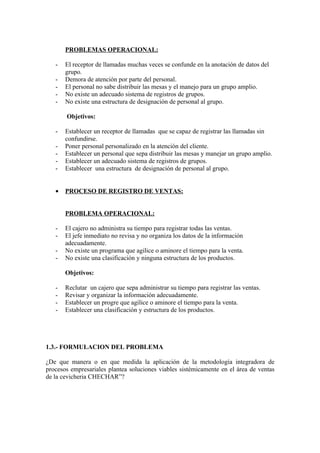 PROBLEMAS OPERACIONAL:

   -   El receptor de llamadas muchas veces se confunde en la anotación de datos del
       grupo.
   -   Demora de atención por parte del personal.
   -   El personal no sabe distribuir las mesas y el manejo para un grupo amplio.
   -   No existe un adecuado sistema de registros de grupos.
   -   No existe una estructura de designación de personal al grupo.

       Objetivos:

   -   Establecer un receptor de llamadas que se capaz de registrar las llamadas sin
       confundirse.
   -   Poner personal personalizado en la atención del cliente.
   -   Establecer un personal que sepa distribuir las mesas y manejar un grupo amplio.
   -   Establecer un adecuado sistema de registros de grupos.
   -   Establecer una estructura de designación de personal al grupo.


   •   PROCESO DE REGISTRO DE VENTAS:


       PROBLEMA OPERACIONAL:

   -   El cajero no administra su tiempo para registrar todas las ventas.
   -   El jefe inmediato no revisa y no organiza los datos de la información
       adecuadamente.
   -   No existe un programa que agilice o aminore el tiempo para la venta.
   -   No existe una clasificación y ninguna estructura de los productos.

       Objetivos:

   -   Reclutar un cajero que sepa administrar su tiempo para registrar las ventas.
   -   Revisar y organizar la información adecuadamente.
   -   Establecer un progre que agilice o aminore el tiempo para la venta.
   -   Establecer una clasificación y estructura de los productos.




1.3.- FORMULACION DEL PROBLEMA

¿De que manera o en que medida la aplicación de la metodología integradora de
procesos empresariales plantea soluciones viables sistémicamente en el área de ventas
de la cevicheria CHECHAR”?
 