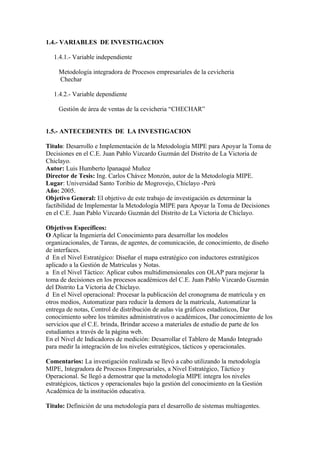 1.4.- VARIABLES DE INVESTIGACION

   1.4.1.- Variable independiente

     Metodología integradora de Procesos empresariales de la cevicheria
     Chechar

   1.4.2.- Variable dependiente

     Gestión de área de ventas de la cevicheria “CHECHAR”


1.5.- ANTECEDENTES DE LA INVESTIGACION

Titulo: Desarrollo e Implementación de la Metodología MIPE para Apoyar la Toma de
Decisiones en el C.E. Juan Pablo Vizcardo Guzmán del Distrito de La Victoria de
Chiclayo.
Autor: Luis Humberto Ipanaqué Muñoz
Director de Tesis: Ing. Carlos Chávez Monzón, autor de la Metodología MIPE.
Lugar: Universidad Santo Toribio de Mogrovejo, Chiclayo -Perú
Año: 2005.
Objetivo General: El objetivo de este trabajo de investigación es determinar la
factibilidad de Implementar la Metodología MIPE para Apoyar la Toma de Decisiones
en el C.E. Juan Pablo Vizcardo Guzmán del Distrito de La Victoria de Chiclayo.

Objetivos Específicos:
O Aplicar la Ingeniería del Conocimiento para desarrollar los modelos
organizacionales, de Tareas, de agentes, de comunicación, de conocimiento, de diseño
de interfaces.
d En el Nivel Estratégico: Diseñar el mapa estratégico con inductores estratégicos
aplicado a la Gestión de Matriculas y Notas.
a En el Nivel Táctico: Aplicar cubos multidimensionales con OLAP para mejorar la
toma de decisiones en los procesos académicos del C.E. Juan Pablo Vizcardo Guzmán
del Distrito La Victoria de Chiclayo.
d En el Nivel operacional: Procesar la publicación del cronograma de matrícula y en
otros medios, Automatizar para reducir la demora de la matrícula, Automatizar la
entrega de notas, Control de distribución de aulas vía gráficos estadísticos, Dar
conocimiento sobre los trámites administrativos o académicos, Dar conocimiento de los
servicios que el C.E. brinda, Brindar acceso a materiales de estudio de parte de los
estudiantes a través de la página web.
En el Nivel de Indicadores de medición: Desarrollar el Tablero de Mando Integrado
para medir la integración de los niveles estratégicos, tácticos y operacionales.

Comentarios: La investigación realizada se llevó a cabo utilizando la metodología
MIPE, Integradora de Procesos Empresariales, a Nivel Estratégico, Táctico y
Operacional. Se llegó a demostrar que la metodología MIPE integra los niveles
estratégicos, tácticos y operacionales bajo la gestión del conocimiento en la Gestión
Académica de la institución educativa.

Titulo: Definición de una metodología para el desarrollo de sistemas multiagentes.
 