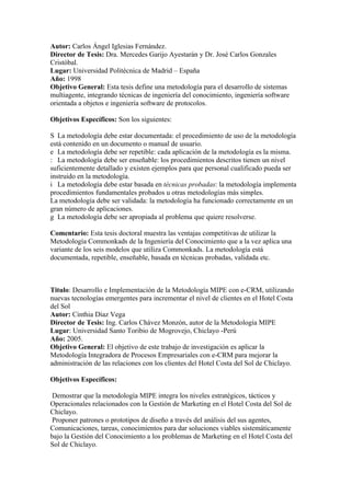 Autor: Carlos Ángel Iglesias Fernández.
Director de Tesis: Dra. Mercedes Garijo Ayestarán y Dr. José Carlos Gonzales
Cristóbal.
Lugar: Universidad Politécnica de Madrid – España
Año: 1998
Objetivo General: Esta tesis define una metodología para el desarrollo de sistemas
multiagente, integrando técnicas de ingeniería del conocimiento, ingeniería software
orientada a objetos e ingeniería software de protocolos.

Objetivos Específicos: Son los siguientes:

S La metodología debe estar documentada: el procedimiento de uso de la metodología
está contenido en un documento o manual de usuario.
e La metodología debe ser repetible: cada aplicación de la metodología es la misma.
: La metodología debe ser enseñable: los procedimientos descritos tienen un nivel
suficientemente detallado y existen ejemplos para que personal cualificado pueda ser
instruido en la metodología.
i La metodología debe estar basada en técnicas probadas: la metodología implementa
procedimientos fundamentales probados u otras metodologías más simples.
La metodología debe ser validada: la metodología ha funcionado correctamente en un
gran número de aplicaciones.
g La metodología debe ser apropiada al problema que quiere resolverse.

Comentario: Esta tesis doctoral muestra las ventajas competitivas de utilizar la
Metodología Commonkads de la Ingeniería del Conocimiento que a la vez aplica una
variante de los seis modelos que utiliza Commonkads. La metodología está
documentada, repetible, enseñable, basada en técnicas probadas, validada etc.



Titulo: Desarrollo e Implementación de la Metodología MIPE con e-CRM, utilizando
nuevas tecnologías emergentes para incrementar el nivel de clientes en el Hotel Costa
del Sol
Autor: Cinthia Díaz Vega
Director de Tesis: Ing. Carlos Chávez Monzón, autor de la Metodología MIPE
Lugar: Universidad Santo Toribio de Mogrovejo, Chiclayo -Perú
Año: 2005.
Objetivo General: El objetivo de este trabajo de investigación es aplicar la
Metodología Integradora de Procesos Empresariales con e-CRM para mejorar la
administración de las relaciones con los clientes del Hotel Costa del Sol de Chiclayo.

Objetivos Específicos:

 Demostrar que la metodología MIPE integra los niveles estratégicos, tácticos y
Operacionales relacionados con la Gestión de Marketing en el Hotel Costa del Sol de
Chiclayo.
 Proponer patrones o prototipos de diseño a través del análisis del sus agentes,
Comunicaciones, tareas, conocimientos para dar soluciones viables sistemáticamente
bajo la Gestión del Conocimiento a los problemas de Marketing en el Hotel Costa del
Sol de Chiclayo.
 