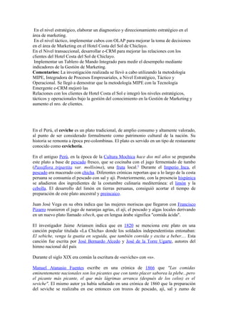En el nivel estratégico, elaborar un diagnostico y direccionamiento estratégico en el
área de marketing.
 En el nivel táctico, implementar cubos con OLAP para mejorar la toma de decisiones
en el área de Marketing en el Hotel Costa del Sol de Chiclayo.
En el Nivel transaccional, desarrollar e-CRM para mejorar las relaciones con los
clientes del Hotel Costa del Sol de Chiclayo.
 Implementar un Tablero de Mando Integrado para medir el desempeño mediante
indicadores de la Gestión de Marketing.
Comentarios: La investigación realizada se llevó a cabo utilizando la metodología
MIPE, Integradora de Procesos Empresariales, a Nivel Estratégico, Táctico y
Operacional. Se llegó a demostrar que la metodología MIPE con la Tecnología
Emergente e-CRM mejoró las
Relaciones con los clientes de Hotel Costa el Sol e integró los niveles estratégicos,
tácticos y operacionales bajo la gestión del conocimiento en la Gestión de Marketing y
aumento el nro. de clientes.




En el Perú, el ceviche es un plato tradicional, de amplio consumo y altamente valorado,
al punto de ser considerado formalmente como patrimonio cultural de la nación. Su
historia se remonta a época pre-colombinas. El plato es servido en un tipo de restaurante
conocido como cevichería.

En el antiguo Perú, en la época de la Cultura Mochica hace dos mil años se preparaba
este plato a base de pescado fresco, que se cocinaba con el jugo fermentado de tumbo
(Passiflora tripartita var. mollisima), una fruta local.5 Durante el Imperio Inca, el
pescado era macerado con chicha. Diferentes crónicas reportan que a lo largo de la costa
peruana se consumía el pescado con sal y ají. Posteriormente, con la presencia hispánica
se añadieron dos ingredientes de la costumbre culinaria mediterránea: el limón y la
cebolla. El desarrollo del limón en tierras peruanas, consiguió acortar el tiempo de
preparación de este plato ancestral y preincaico.

Juan José Vega en su obra indica que las mujeres moriscas que llegaron con Francisco
Pizarro reunieron el jugo de naranjas agrias, el ají, el pescado y algas locales derivando
en un nuevo plato llamado sibech, que en lengua árabe significa "comida ácida".

El investigador Jaime Ariansen indica que en 1820 se menciona este plato en una
canción popular titulada «La Chicha» donde los soldados independentistas entonaban:
El sebiche, venga la guatia en seguida, que también convida y excita a beber.... Esta
canción fue escrita por José Bernardo Alcedo y José de la Torre Ugarte, autores del
himno nacional del país

Durante el siglo XIX era común la escritura de «seviche» con «s».

Manuel Atanasio Fuentes escribe en una crónica de 1866 que "Las comidas
eminentemente nacionales son los picantes que con tanto placer saborea la plebe...pero
el picante más picante, el que más lágrimas arranca (después de los celos) es el
seviche". El mismo autor ya había señalado en una crónica de 1860 que la preparación
del seviche se realizaba en ese entonces con trozos de pescado, ají, sal y zumo de
 