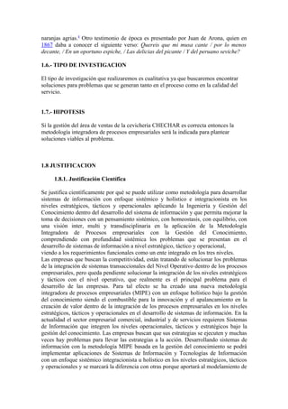 naranjas agrias.4 Otro testimonio de época es presentado por Juan de Arona, quien en
1867 daba a conocer el siguiente verso: Quereis que mi musa cante / por lo menos
decante, / En un oportuno espiche, / Las delicias del picante / Y del peruano seviche?

1.6.- TIPO DE INVESTIGACION

El tipo de investigación que realizaremos es cualitativa ya que buscaremos encontrar
soluciones para problemas que se generan tanto en el proceso como en la calidad del
servicio.


1.7.- HIPOTESIS

Si la gestión del área de ventas de la cevicheria CHECHAR es correcta entonces la
metodología integradora de procesos empresariales será la indicada para plantear
soluciones viables al problema.



1.8 JUSTIFICACION

     1.8.1. Justificación Científica

Se justifica científicamente por qué se puede utilizar como metodología para desarrollar
sistemas de información con enfoque sistémico y holístico e integracionista en los
niveles estratégicos, tácticos y operacionales aplicando la Ingeniería y Gestión del
Conocimiento dentro del desarrollo del sistema de información y que permita mejorar la
toma de decisiones con un pensamiento sistémico, con homeostasis, con equilibrio, con
una visión inter, multi y transdisciplinaria en la aplicación de la Metodología
Integradora de Procesos empresariales con la Gestión del Conocimiento,
comprendiendo con profundidad sistémica los problemas que se presentan en el
desarrollo de sistemas de información a nivel estratégico, táctico y operacional,
viendo a los requerimientos funcionales como un ente integrado en los tres niveles.
Las empresas que buscan la competitividad, están tratando de solucionar los problemas
de la integración de sistemas transaccionales del Nivel Operativo dentro de los procesos
empresariales, pero queda pendiente solucionar la integración de los niveles estratégicos
y tácticos con el nivel operativo, que realmente es el principal problema para el
desarrollo de las empresas. Para tal efecto se ha creado una nueva metodología
integradora de procesos empresariales (MIPE) con un enfoque holístico bajo la gestión
del conocimiento siendo el combustible para la innovación y el apalancamiento en la
creación de valor dentro de la integración de los procesos empresariales en los niveles
estratégicos, tácticos y operacionales en el desarrollo de sistemas de información. En la
actualidad el sector empresarial comercial, industrial y de servicios requieren Sistemas
de Información que integren los niveles operacionales, tácticos y estratégicos bajo la
gestión del conocimiento. Las empresas buscan que sus estrategias se ejecuten y muchas
veces hay problemas para llevar las estrategias a la acción. Desarrollando sistemas de
información con la metodología MIPE basada en la gestión del conocimiento se podrá
implementar aplicaciones de Sistemas de Información y Tecnologías de Información
con un enfoque sistémico integracionista u holístico en los niveles estratégicos, tácticos
y operacionales y se marcará la diferencia con otras porque aportará al modelamiento de
 