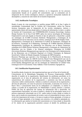 sistemas de información un enfoque holístico en la integración de los procesos
empresariales basado en la gestión del conocimiento, que se contrastará con la
integración de los niveles estratégicos, tácticos y operativos incluyendo medición de
desempeños y creación de valor dentro de la Gestión Empresarial.

     1.8.2. Justificación Tecnológica:

Desde el punto de vista tecnológico se justifica porque MIPE en la fase I aplica la
metodología Commonkads bajo la Gestión del Conocimiento, utiliza las Nuevas
técnicas emergentes para la integración de los niveles estratégicos, tácticos y
operacionales dentro del área donde aplica el sistema de información, es decir, se aplica
la Gestión del Conocimiento con COMMONKADS (Common Knowledge Analisys
Design System). En la Fase II del MIPE aplica las nuevas tecnologías de Estrategias
Empresarial la cual será elegida en función al tipo de aplicación a desarrollar y puede
ser estrategias de E-CRM (Customer Relations Management) o Estrategias de la
Administración de las relaciones con los clientes, estrategias de E-SCM (Supply Chain
Management) o Estrategias de la Administrar la Cadena de Suministro, estrategias de
ECommerce, Estrategias de E-Marketing, Estrategias de E-BRM (Business Relations
Management)o Estrategias de Administrar las relaciones con la Banca Financiera,
estrategias de E-PRM (Partner Relations Management) o Estrategias de Administrar las
Relaciones con los Aliados o las Alianzas estratégicas, Estrategias de E-GRM
(Goverment Relations Management) que equivale a las Estrategias de la Administración
de las Relaciones con el Gobierno Regional y/o Central, Estrategias de Balanced
ScoreCard o Tablero de Mando Integrado, Estrategias de ERP (Enterprise
Resource Planning) que equivale a las Estrategias de la Planificación de Recursos
Empresariales, Estrategias de ABCM (Activity Based Coste Management) que son la
Estrategias de una Administración Basada en Actividades y Costos, Estrategias de TQM
(Total Quality Management) que son las estrategias de Administrar la Calidad Total,
Estrategias de EVA (Economic Value Added) o Valor Económico Agregado etc.

     1.8.3. Justificación Organizacional:

Se justifica desde el punto de vista organizacional por que en la Fase de la Gestión del
Conocimiento de la Metodología Integradora de Procesos Empresariales (MIPE)
describe el modelo de la organización, identificando los problemas percibidos en la
organización en el área de aplicación del sistema de información, así como las
características del contexto de la organización y suministra una lista de posibles
soluciones viables sistémicamente. Además se analiza la estructura de la organización y
del área de aplicación, así como los procesos involucrados, el personal, los recursos, el
Know How o conocimiento tácito de los trabajadores y/o empleados, se analiza la
cultura y el poder de la organización, los Stakeholders o actores internos y externos,
FODA del área de aplicación del sistema de información (SI) a desarrollar, los
requerimientos funcionales, así como el análisis y diseño de las principales tareas en el
proceso empresarial relacionado con el S.I., quién realiza la tarea, donde se realiza la
tarea, cual es medio de conocimiento de la tarea, cual es la intensidad de la tarea, cual es
el nivel de importancia de la tarea, si la tarea es usada en forma apropiada, si la tarea es
usada en el lugar apropiado, si los tiempos son correctos, si la calidad es apropiada etc.
La información que analiza la Gestión del conocimiento en el área donde se desarrolla
el S.I. dentro de la organización permitirá conocer al detalle los problemas que
 