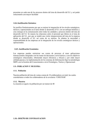 presentan en cada una de los procesos dentro del área de desarrollo del S.I. y así poder
solucionarlo con mayor facilidad



1.8.4 Justificación Sistémica:

Se justifica Sistémicamente por que se mejora la integración de los niveles estratégicos,
tácticos y operacionales en el área donde se desarrolla el S.I. con un enfoque holístico y
crea sinergia en la comunicación entre todas las unidades y procesos dentro del área de
desarrollo del S.I. Se mejora las relaciones entre el personal que labora en el área de
aplicación del S.I., por que se tendrá una visión integracionista del área de la empresa
donde se desarrolla el S.I. así como de su entorno. Se plantea la necesidad y
responsabilidad de las empresas en la integración de los niveles estratégicos tácticos y
operacionales.


 1.8.5. Justificación Económica

Las empresas pueden minimizar sus costos de procesos al tener aplicaciones
transaccionales integradas con las tomas de decisiones a nivel táctico y con los objetivos
estratégicos relacionados, obteniendo mayor eficiencia y eficacia y por ende mayor
utilidad gracias a la implementación de los sistemas de Información bajo la metodología
MIPE con la Gestión del Conocimiento a nivel Estratégico, Táctico y Operacional.

1.9.- POBLACION Y MUESTRA

1.9.1. Población

Nuestra población del área de ventas consta de 10 colaboradores en total, las cuales
consideramos a todos los colaboradores de la cevicheria ¨CHECHAR¨

1.9.2. Muestra
La muestra es igual a la población por ser menor de 40




1.10.- DISEÑO DE CONTRASTACION
 