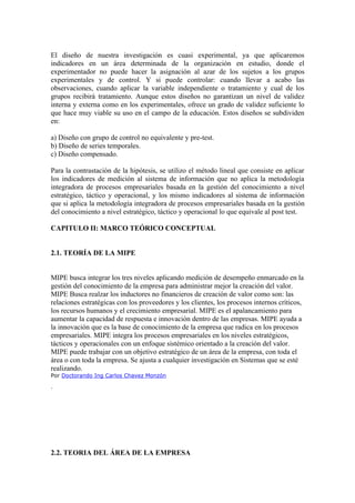 El diseño de nuestra investigación es cuasi experimental, ya que aplicaremos
indicadores en un área determinada de la organización en estudio, donde el
experimentador no puede hacer la asignación al azar de los sujetos a los grupos
experimentales y de control. Y si puede controlar: cuando llevar a acabo las
observaciones, cuando aplicar la variable independiente o tratamiento y cual de los
grupos recibirá tratamiento. Aunque estos diseños no garantizan un nivel de validez
interna y externa como en los experimentales, ofrece un grado de validez suficiente lo
que hace muy viable su uso en el campo de la educación. Estos diseños se subdividen
en:

a) Diseño con grupo de control no equivalente y pre-test.
b) Diseño de series temporales.
c) Diseño compensado.

Para la contrastación de la hipótesis, se utilizo el método lineal que consiste en aplicar
los indicadores de medición al sistema de información que no aplica la metodología
integradora de procesos empresariales basada en la gestión del conocimiento a nivel
estratégico, táctico y operacional, y los mismo indicadores al sistema de información
que si aplica la metodología integradora de procesos empresariales basada en la gestión
del conocimiento a nivel estratégico, táctico y operacional lo que equivale al post test.

CAPITULO II: MARCO TEÓRICO CONCEPTUAL


2.1. TEORÍA DE LA MIPE


MIPE busca integrar los tres niveles aplicando medición de desempeño enmarcado en la
gestión del conocimiento de la empresa para administrar mejor la creación del valor.
MIPE Busca realzar los inductores no financieros de creación de valor como son: las
relaciones estratégicas con los proveedores y los clientes, los procesos internos críticos,
los recursos humanos y el crecimiento empresarial. MIPE es el apalancamiento para
aumentar la capacidad de respuesta e innovación dentro de las empresas. MIPE ayuda a
la innovación que es la base de conocimiento de la empresa que radica en los procesos
empresariales. MIPE integra los procesos empresariales en los niveles estratégicos,
tácticos y operacionales con un enfoque sistémico orientado a la creación del valor.
MIPE puede trabajar con un objetivo estratégico de un área de la empresa, con toda el
área o con toda la empresa. Se ajusta a cualquier investigación en Sistemas que se esté
realizando.
Por Doctorando Ing Carlos Chavez Monzón

.




2.2. TEORIA DEL ÁREA DE LA EMPRESA
 